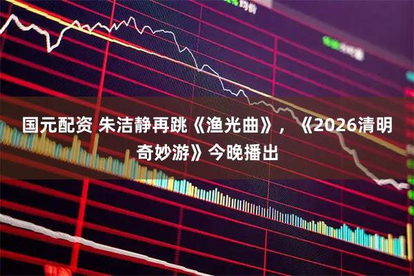 国元配资 朱洁静再跳《渔光曲》，《2026清明奇妙游》今晚播出