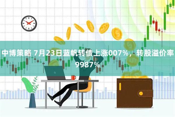 中博策略 7月23日蓝帆转债上涨007%，转股溢价率9987%