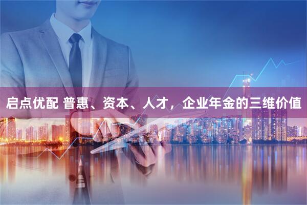 启点优配 普惠、资本、人才，企业年金的三维价值