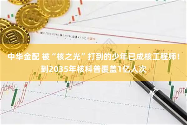 中华金配 被“核之光”打到的少年已成核工程师！到2035年核科普覆盖1亿人次