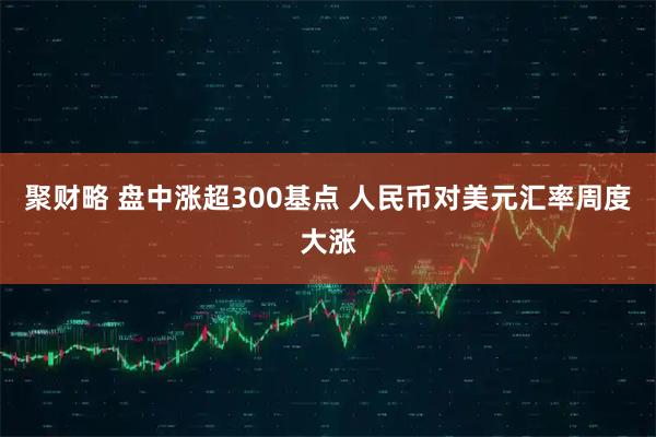 聚财略 盘中涨超300基点 人民币对美元汇率周度大涨